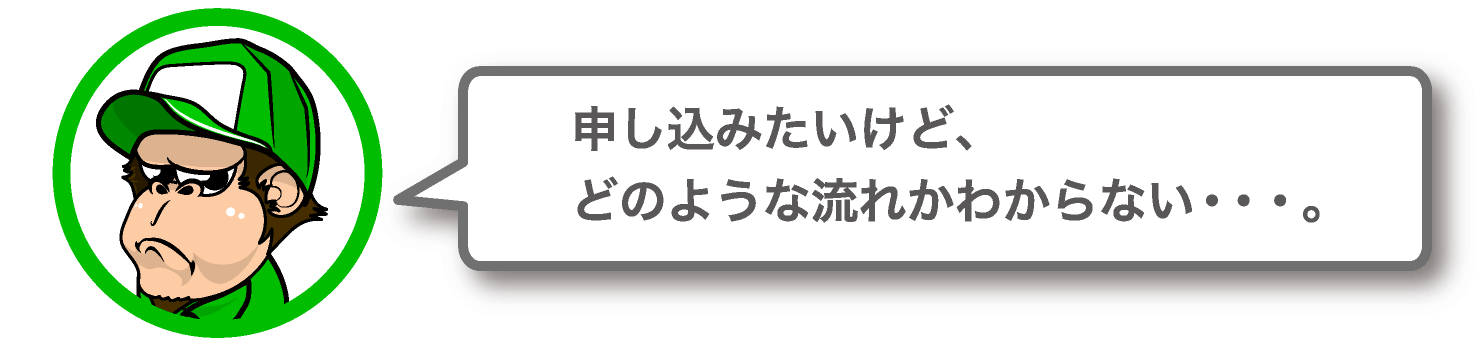 申し込みたいけど、どのような流れかわからない。