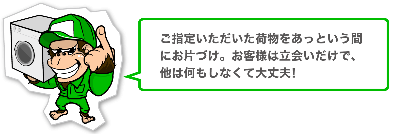 ご指定いただいた荷物をあっという間にお片づけ。お客様は立会いだけで、他は何もしなくて大丈夫!